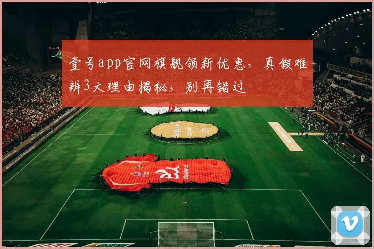 壹号app官网旗舰领新优惠，真假难辨3大理由揭秘，别再错过