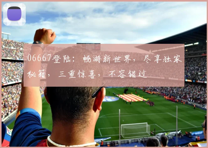 06667登陆：畅游新世界，尽享独家秘籍，三重惊喜，不容错过