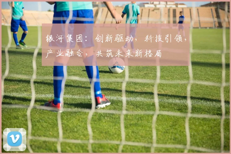 银河集团：创新驱动，科技引领，产业融合，共筑未来新格局