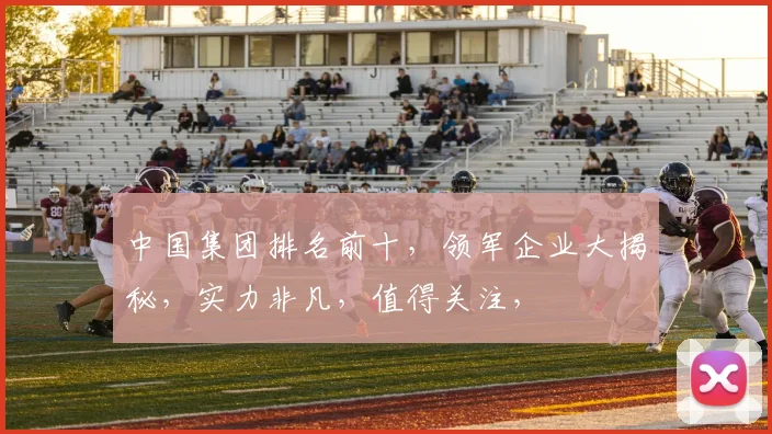 中国集团排名前十，领军企业大揭秘，实力非凡，值得关注，